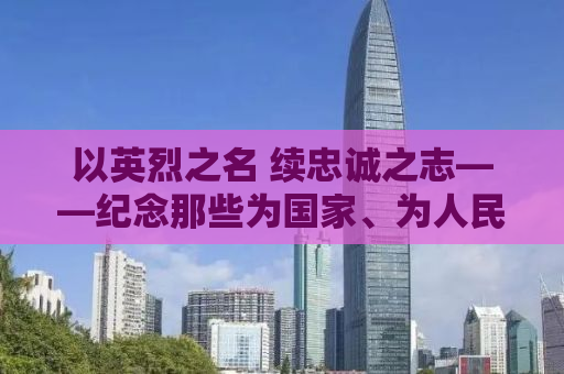 以英烈之名 续忠诚之志——纪念那些为国家、为人民英勇奋斗的英雄们