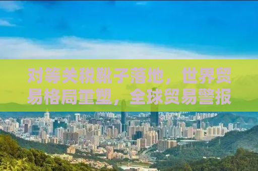 对等关税靴子落地，世界贸易格局重塑，全球贸易警报拉响