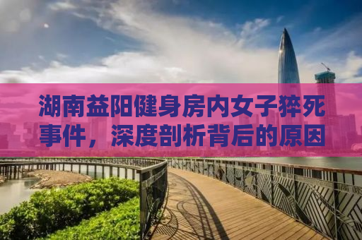 湖南益阳健身房内女子猝死事件，深度剖析背后的原因与启示