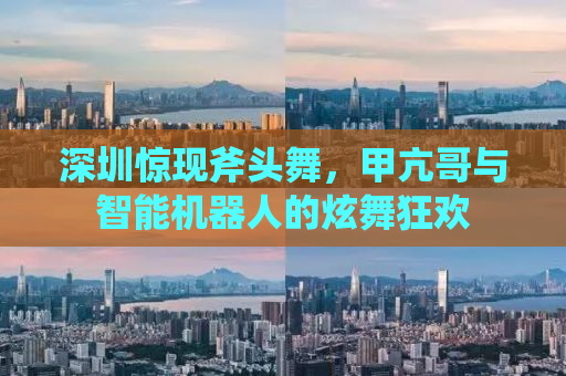 深圳惊现斧头舞，甲亢哥与智能机器人的炫舞狂欢