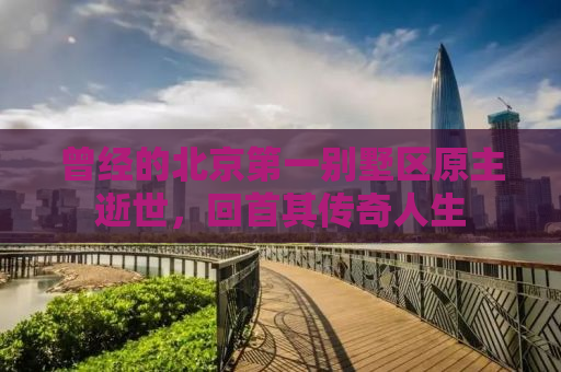 曾经的北京第一别墅区原主逝世，回首其传奇人生