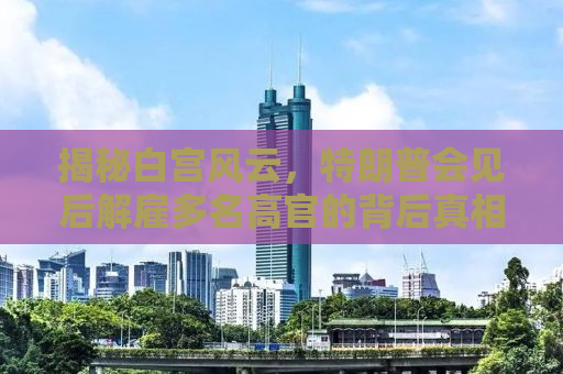 揭秘白宫风云，特朗普会见后解雇多名高官的背后真相