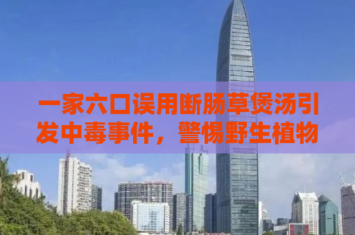 一家六口误用断肠草煲汤引发中毒事件，警惕野生植物食用安全