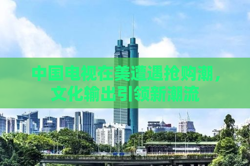中国电视在美遭遇抢购潮，文化输出引领新潮流