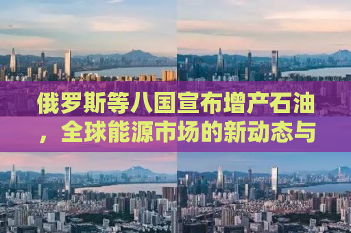俄罗斯等八国宣布增产石油，全球能源市场的新动态与挑战