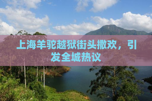 上海羊驼越狱街头撒欢，引发全城热议