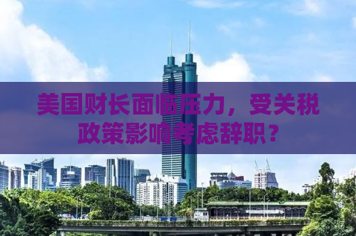 美国财长面临压力，受关税政策影响考虑辞职？