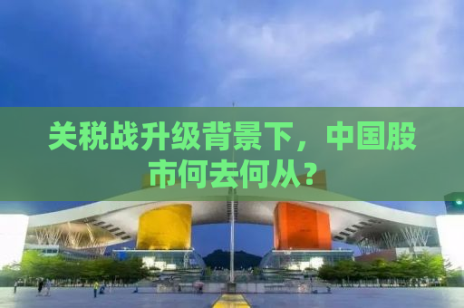 关税战升级背景下，中国股市何去何从？