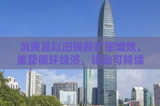 消费品以旧换新扩围增效，重塑循环经济，驱动可持续发展