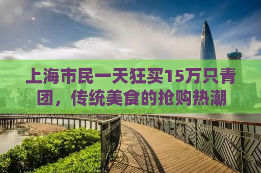 上海市民一天狂买15万只青团，传统美食的抢购热潮