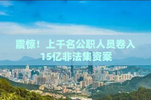 震惊！上千名公职人员卷入15亿非法集资案