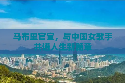 马布里官宣，与中国女歌手共谱人生新篇章