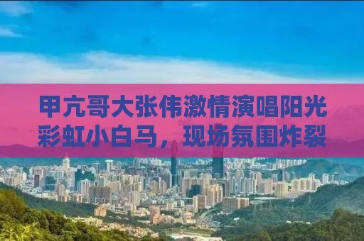 甲亢哥大张伟激情演唱阳光彩虹小白马，现场氛围炸裂！