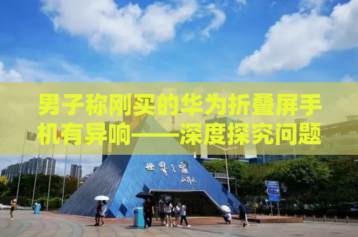 男子称刚买的华为折叠屏手机有异响——深度探究问题原因及解决方案