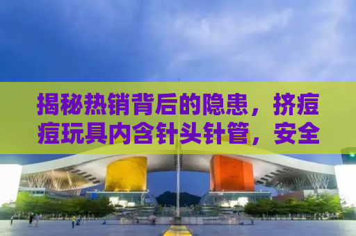 揭秘热销背后的隐患，挤痘痘玩具内含针头针管，安全与健康不容忽视