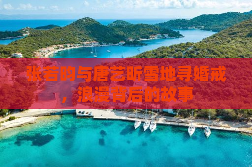 张若昀与唐艺昕雪地寻婚戒，浪漫背后的故事