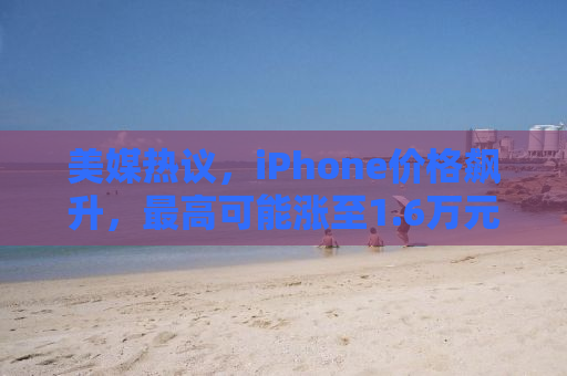 美媒热议，iPhone价格飙升，最高可能涨至1.6万元——消费者如何应对不断攀升的智能手机成本？