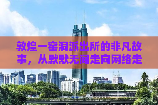 敦煌一窑洞派出所的非凡故事，从默默无闻走向网络走红之路