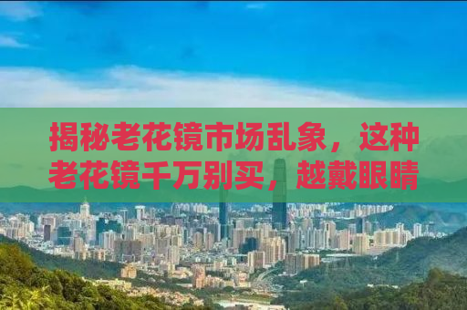 揭秘老花镜市场乱象，这种老花镜千万别买，越戴眼睛越花！