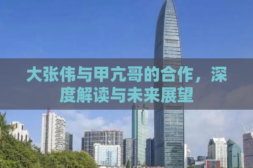 大张伟与甲亢哥的合作，深度解读与未来展望
