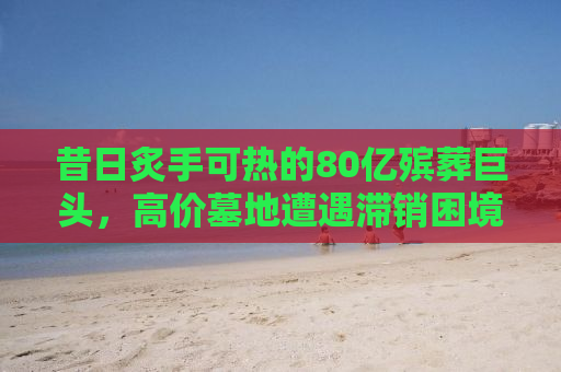 昔日炙手可热的80亿殡葬巨头，高价墓地遭遇滞销困境