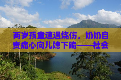 两岁孩童遭遇烧伤，奶奶自责痛心向儿媳下跪——社会的关注与反思