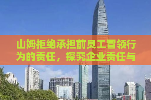 山姆拒绝承担前员工冒领行为的责任，探究企业责任与个人行为的边界