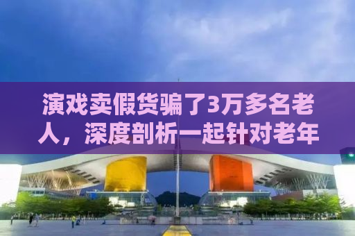 演戏卖假货骗了3万多名老人，深度剖析一起针对老年人的欺诈事件及其背后的社会问题