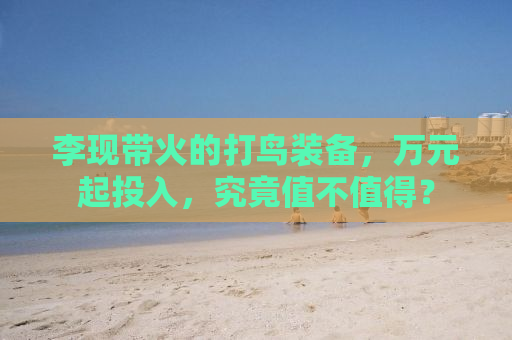 李现带火的打鸟装备，万元起投入，究竟值不值得？