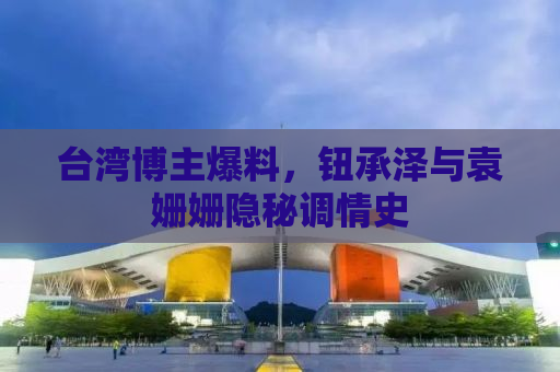台湾博主爆料，钮承泽与袁姗姗隐秘调情史