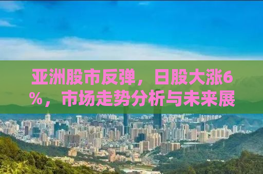 亚洲股市反弹，日股大涨6%，市场走势分析与未来展望