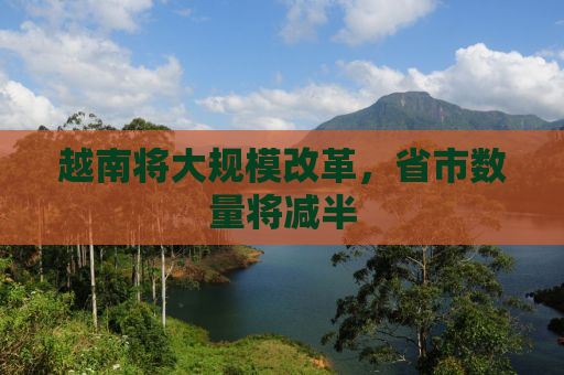 越南将大规模改革，省市数量将减半