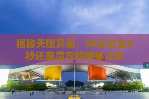 揭秘天赋异禀，00后女生0秒还原魔方的神秘之旅