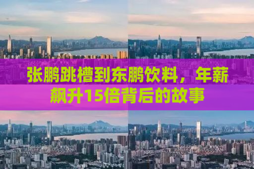 张鹏跳槽到东鹏饮料，年薪飙升15倍背后的故事