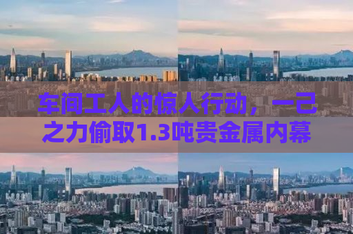 车间工人的惊人行动，一己之力偷取1.3吨贵金属内幕揭秘