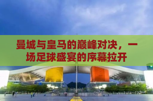 曼城与皇马的巅峰对决，一场足球盛宴的序幕拉开