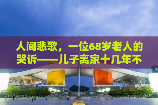 人间悲歌，一位68岁老人的哭诉——儿子离家十几年不联系