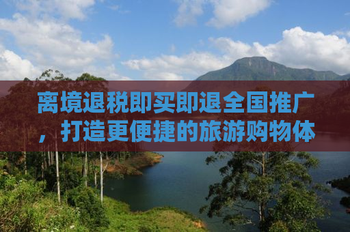 离境退税即买即退全国推广，打造更便捷的旅游购物体验