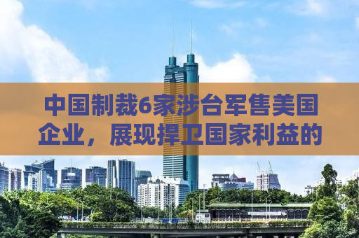 中国制裁6家涉台军售美国企业，展现捍卫国家利益的决心与智慧