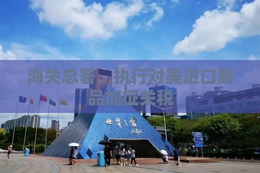 海关总署，执行对美进口商品加征关税