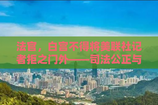 法官，白宫不得将美联社记者拒之门外——司法公正与言论自由的较量