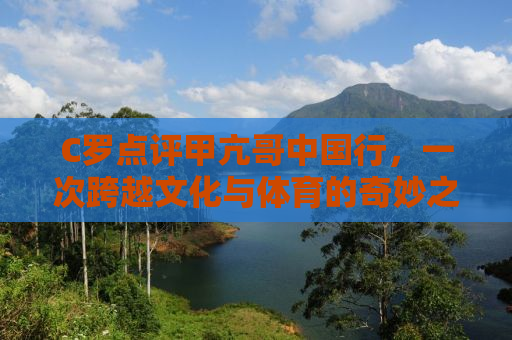 C罗点评甲亢哥中国行，一次跨越文化与体育的奇妙之旅