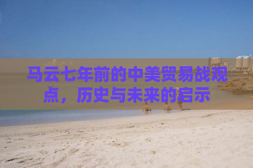 马云七年前的中美贸易战观点，历史与未来的启示