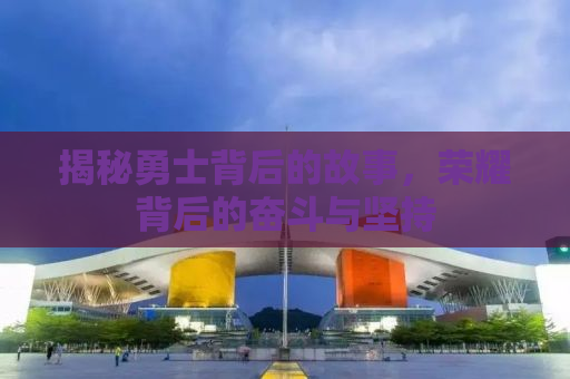 揭秘勇士背后的故事，荣耀背后的奋斗与坚持
