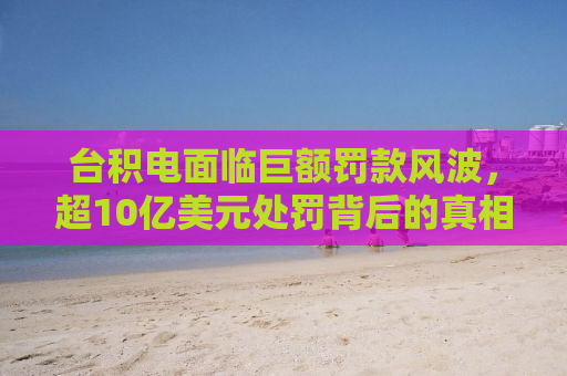 台积电面临巨额罚款风波，超10亿美元处罚背后的真相与影响