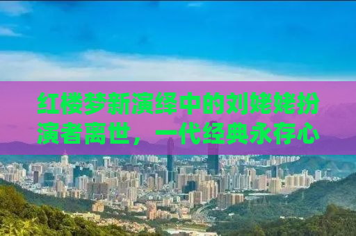 红楼梦新演绎中的刘姥姥扮演者离世，一代经典永存心间