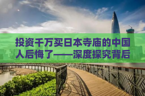 投资千万买日本寺庙的中国人后悔了——深度探究背后的故事与教训