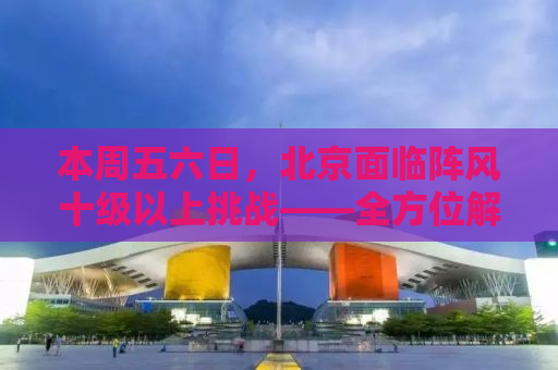 本周五六日，北京面临阵风十级以上挑战——全方位解析与应对指南