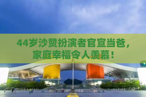 44岁沙赞扮演者官宣当爸，家庭幸福令人羡慕！