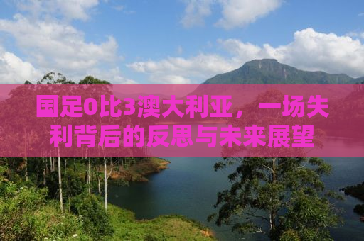 国足0比3澳大利亚，一场失利背后的反思与未来展望